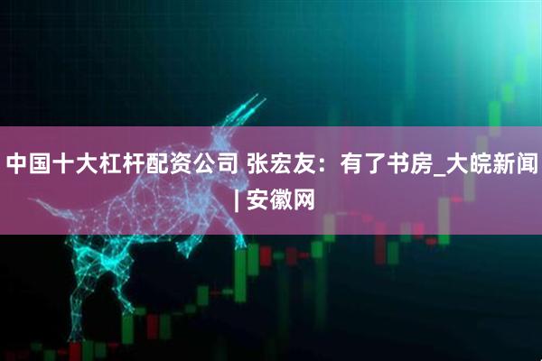 中国十大杠杆配资公司 张宏友：有了书房_大皖新闻 | 安徽网