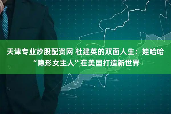 天津专业炒股配资网 杜建英的双面人生：娃哈哈“隐形女主人”在美国打造新世界