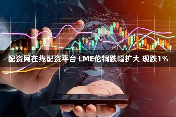 配资网在线配资平台 LME伦铜跌幅扩大 现跌1%