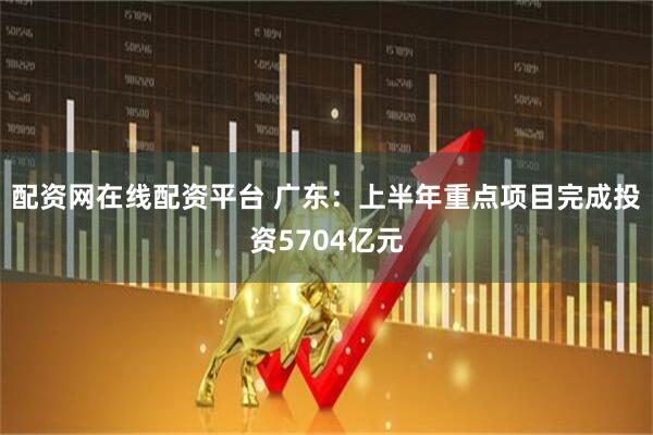 配资网在线配资平台 广东：上半年重点项目完成投资5704亿元