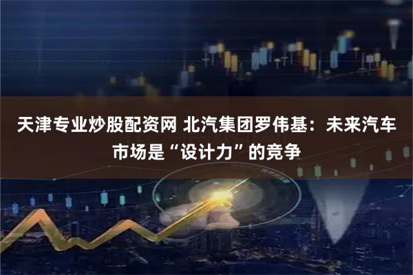 天津专业炒股配资网 北汽集团罗伟基：未来汽车市场是“设计力”的竞争