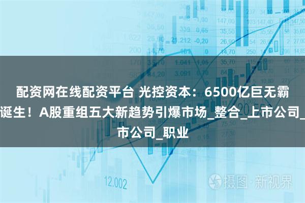 配资网在线配资平台 光控资本：6500亿巨无霸并购诞生！A股重组五大新趋势引爆市场_整合_上市公司_职业