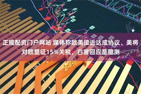 正规配资门户网站 媒体称欧美接近达成协议、美将对欧盟征15%关税，白宫回应是臆测