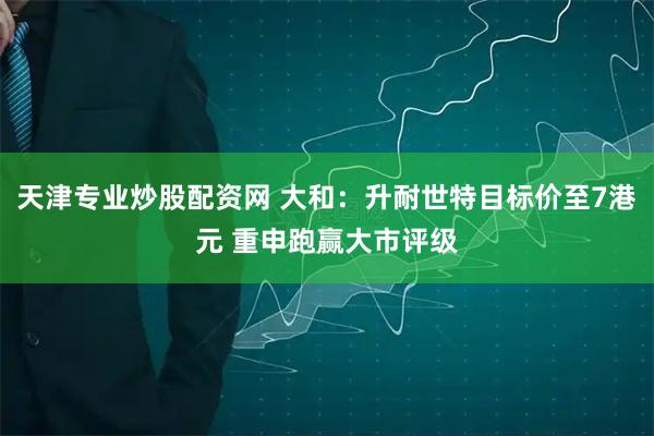 天津专业炒股配资网 大和：升耐世特目标价至7港元 重申跑赢大市评级