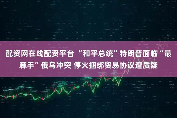 配资网在线配资平台 “和平总统”特朗普面临“最棘手”俄乌冲突 停火捆绑贸易协议遭质疑