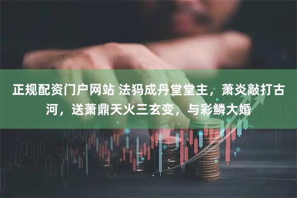 正规配资门户网站 法犸成丹堂堂主，萧炎敲打古河，送萧鼎天火三玄变，与彩鳞大婚