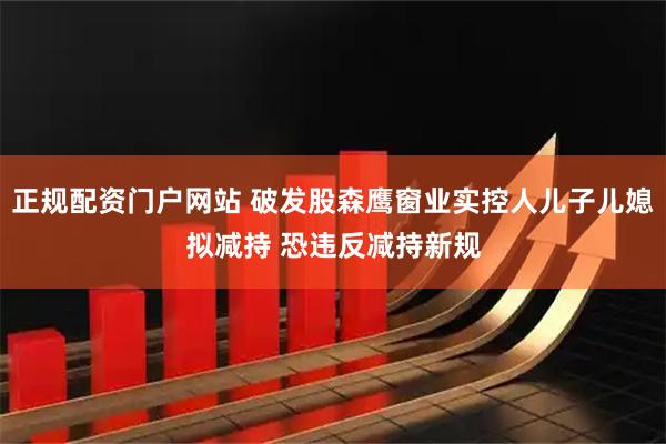 正规配资门户网站 破发股森鹰窗业实控人儿子儿媳拟减持 恐违反减持新规