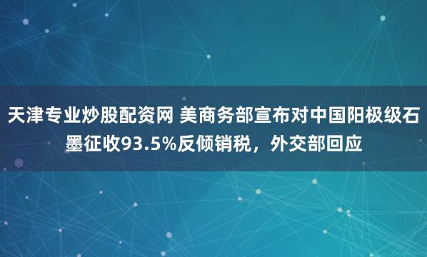 天津专业炒股配资网 美商务部宣布对中国阳极级石墨征收93.5%反倾销税，外交部回应