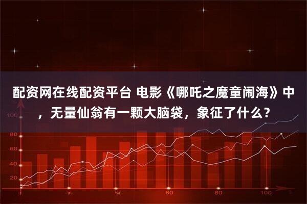 配资网在线配资平台 电影《哪吒之魔童闹海》中，无量仙翁有一颗大脑袋，象征了什么？