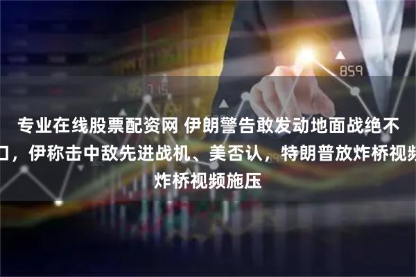 专业在线股票配资网 伊朗警告敢发动地面战绝不留活口，伊称击中敌先进战机、美否认，特朗普放炸桥视频施压