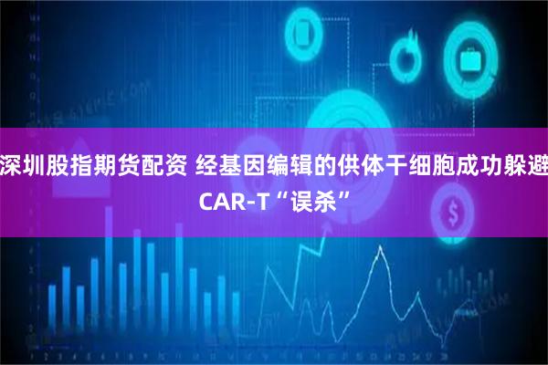深圳股指期货配资 经基因编辑的供体干细胞成功躲避CAR-T“误杀”