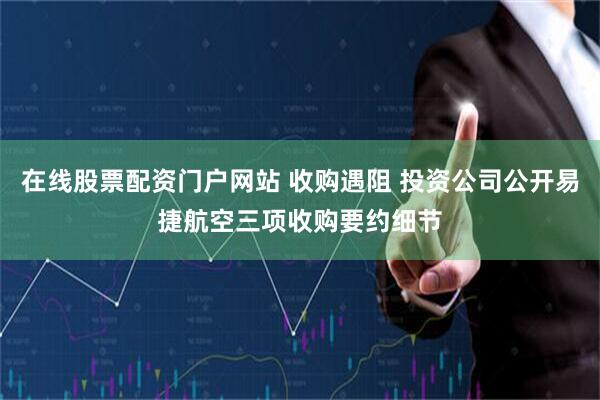 在线股票配资门户网站 收购遇阻 投资公司公开易捷航空三项收购要约细节