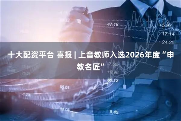 十大配资平台 喜报 | 上音教师入选2026年度“申教名匠”