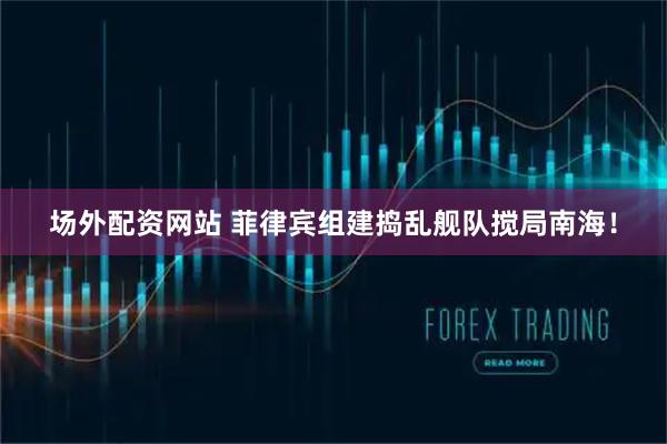 场外配资网站 菲律宾组建捣乱舰队搅局南海！