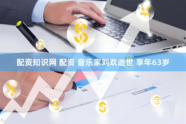 配资知识网 配资 音乐家刘欢逝世 享年63岁
