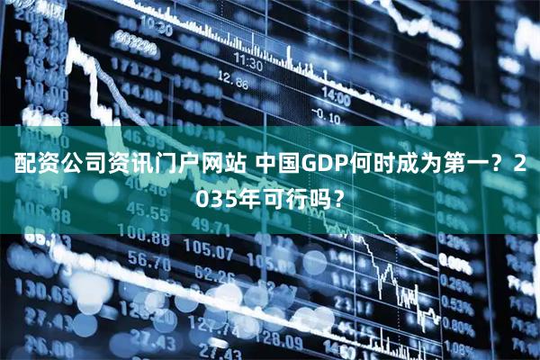 配资公司资讯门户网站 中国GDP何时成为第一？2035年可行吗？